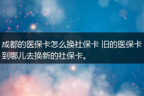 成都的医保卡怎么换社保卡 旧的医保卡到哪儿去换新的社保卡。