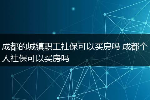 成都的城镇职工社保可以买房吗 成都个人社保可以买房吗
