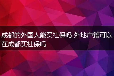 成都的外国人能买社保吗 外地户籍可以在成都买社保吗