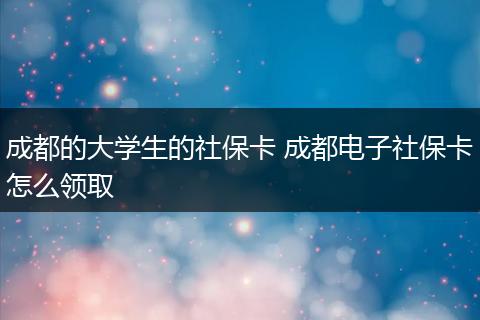 成都的大学生的社保卡 成都电子社保卡怎么领取