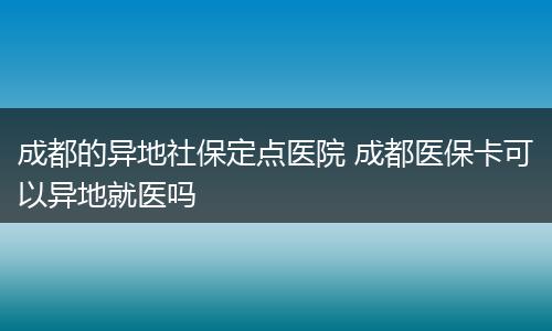 成都的异地社保定点医院 成都医保卡可以异地就医吗