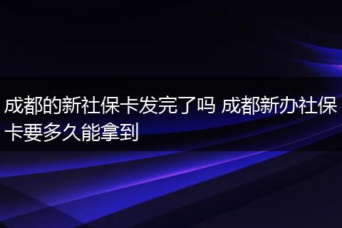 成都的新社保卡发完了吗 成都新办社保卡要多久能拿到