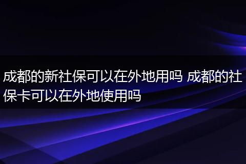 成都的新社保可以在外地用吗 成都的社保卡可以在外地使用吗