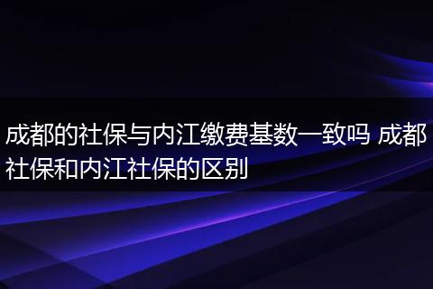 成都的社保与内江缴费基数一致吗 成都社保和内江社保的区别
