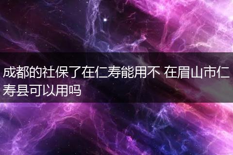 成都的社保了在仁寿能用不 在眉山市仁寿县可以用吗