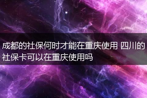 成都的社保何时才能在重庆使用 四川的社保卡可以在重庆使用吗