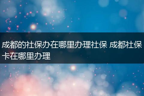 成都的社保办在哪里办理社保 成都社保卡在哪里办理