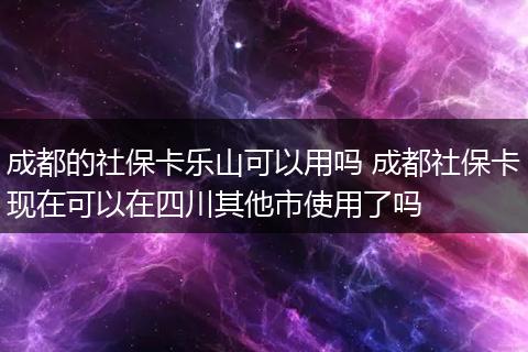 成都的社保卡乐山可以用吗 成都社保卡现在可以在四川其他市使用了吗