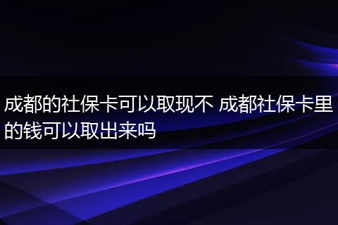 成都的社保卡可以取现不 成都社保卡里的钱可以取出来吗
