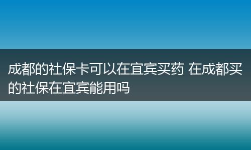 成都的社保卡可以在宜宾买药 在成都买的社保在宜宾能用吗
