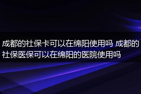 成都的社保卡可以在绵阳使用吗 成都的社保医保可以在绵阳的医院使用吗