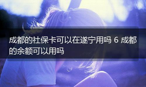 成都的社保卡可以在遂宁用吗 6 成都的余额可以用吗