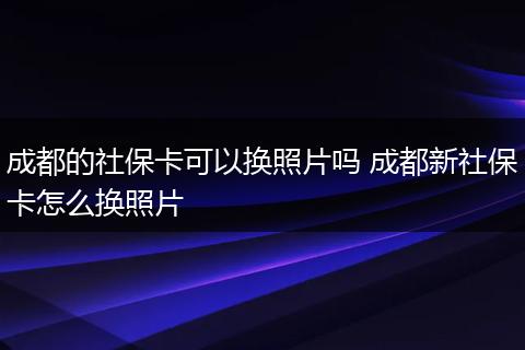 成都的社保卡可以换照片吗 成都新社保卡怎么换照片