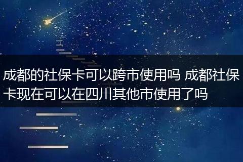 成都的社保卡可以跨市使用吗 成都社保卡现在可以在四川其他市使用了吗