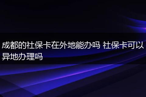成都的社保卡在外地能办吗 社保卡可以异地办理吗