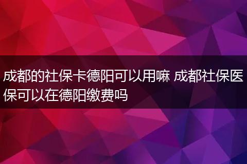 成都的社保卡德阳可以用嘛 成都社保医保可以在德阳缴费吗