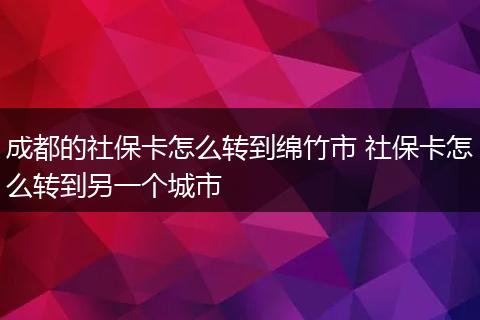成都的社保卡怎么转到绵竹市 社保卡怎么转到另一个城市