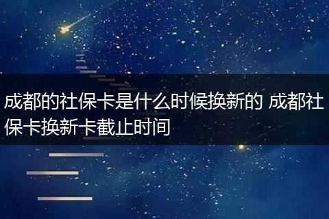 成都的社保卡是什么时候换新的 成都社保卡换新卡截止时间