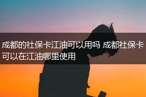 成都的社保卡江油可以用吗 成都社保卡可以在江油哪里使用