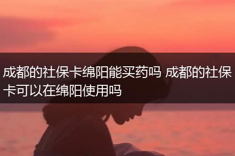 成都的社保卡绵阳能买药吗 成都的社保卡可以在绵阳使用吗