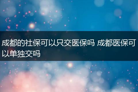 成都的社保可以只交医保吗 成都医保可以单独交吗