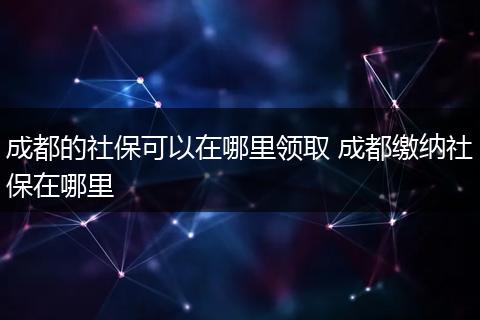 成都的社保可以在哪里领取 成都缴纳社保在哪里