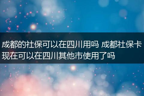 成都的社保可以在四川用吗 成都社保卡现在可以在四川其他市使用了吗