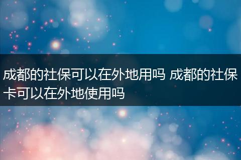 成都的社保可以在外地用吗 成都的社保卡可以在外地使用吗