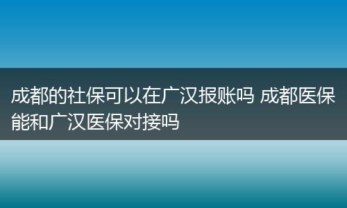 成都的社保可以在广汉报账吗 成都医保能和广汉医保对接吗