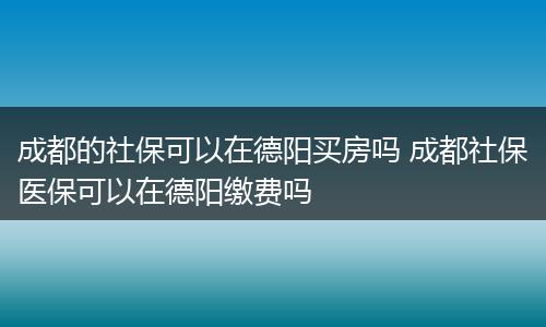 成都的社保可以在德阳买房吗 成都社保医保可以在德阳缴费吗