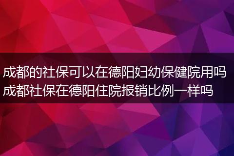 成都的社保可以在德阳妇幼保健院用吗 成都社保在德阳住院报销比例一样吗