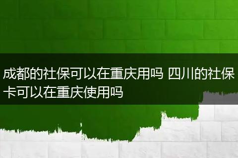 成都的社保可以在重庆用吗 四川的社保卡可以在重庆使用吗