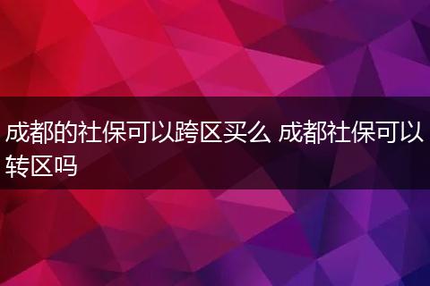 成都的社保可以跨区买么 成都社保可以转区吗