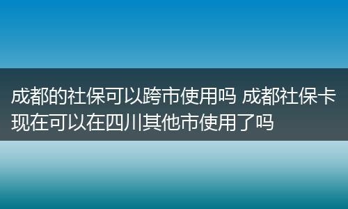 成都的社保可以跨市使用吗 成都社保卡现在可以在四川其他市使用了吗