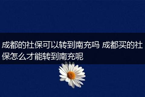 成都的社保可以转到南充吗 成都买的社保怎么才能转到南充呢