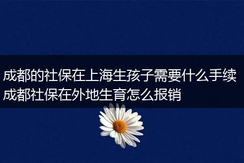 成都的社保在上海生孩子需要什么手续 成都社保在外地生育怎么报销
