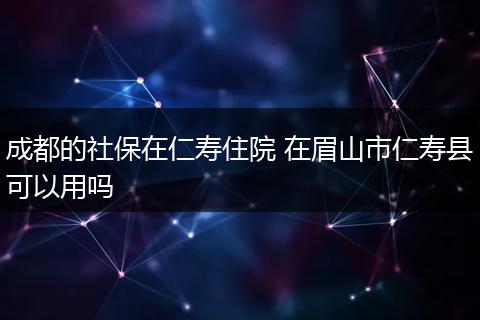 成都的社保在仁寿住院 在眉山市仁寿县可以用吗