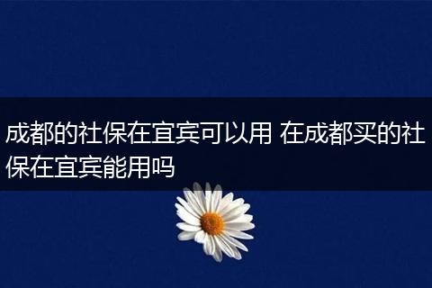 成都的社保在宜宾可以用 在成都买的社保在宜宾能用吗
