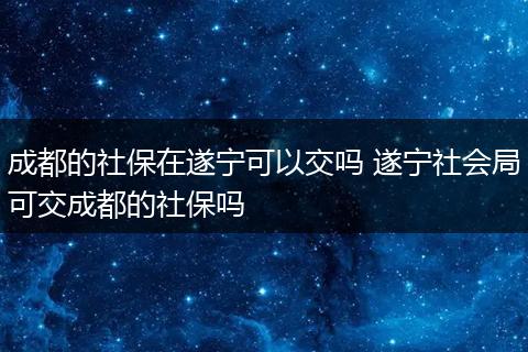 成都的社保在遂宁可以交吗 遂宁社会局可交成都的社保吗