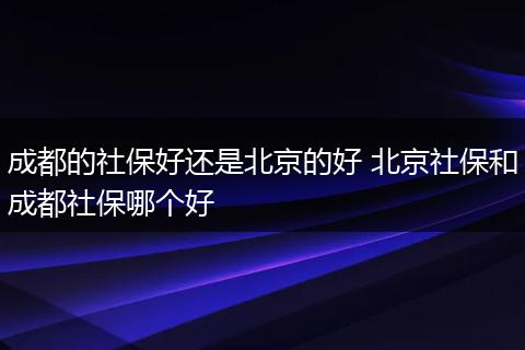 成都的社保好还是北京的好 北京社保和成都社保哪个好