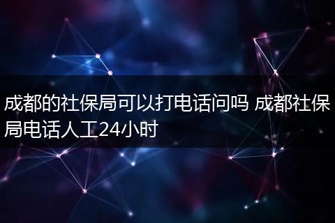 成都的社保局可以打电话问吗 成都社保局电话人工24小时