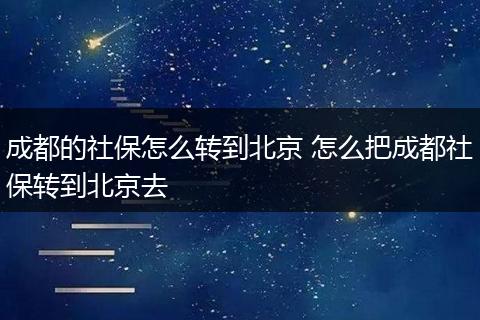 成都的社保怎么转到北京 怎么把成都社保转到北京去