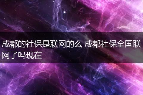 成都的社保是联网的么 成都社保全国联网了吗现在