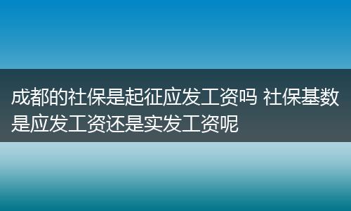 成都的社保是起征应发工资吗 社保基数是应发工资还是实发工资呢