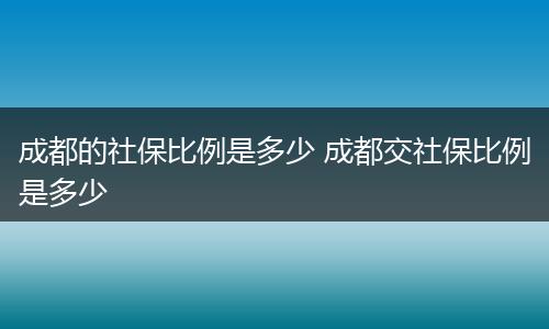 成都的社保比例是多少 成都交社保比例是多少