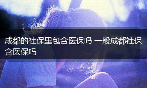 成都的社保里包含医保吗 一般成都社保含医保吗