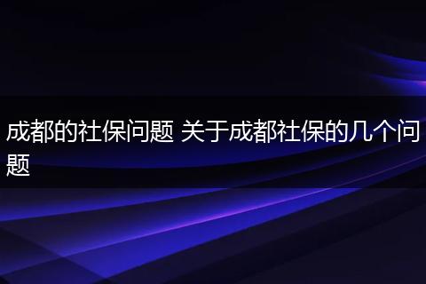 成都的社保问题 关于成都社保的几个问题