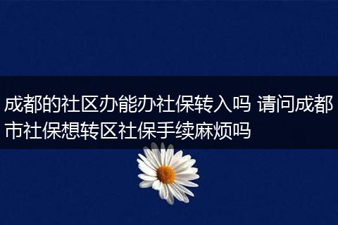 成都的社区办能办社保转入吗 请问成都市社保想转区社保手续麻烦吗
