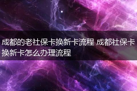 成都的老社保卡换新卡流程 成都社保卡换新卡怎么办理流程