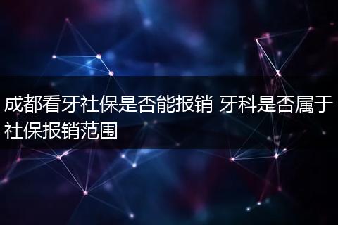 成都看牙社保是否能报销 牙科是否属于社保报销范围